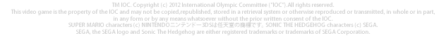 TM IOC. Copyright (c) 2012 International Olympic Committee ("IOC").All rights reserved.This video game is the property of the IOC and may not be copied,republished, stored in a retrieval system or otherwise reproduced or transmitted, in whole or in part, in any form or by any means whatsoever without the prior written consent of the IOC. SUPER MARIO characters (c) NINTENDOjeh[3DS͔CV̏WłB SONIC THE HEDGEHOG characters (c) SEGA.SEGA, the SEGA logo and Sonic The Hedgehog are either registered trademarks or trademarks of SEGA Corporation.
