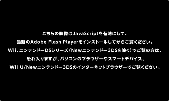 こちらの映像はJavaScriptを有効にして、最新のAdobe Flash Playerをインストールしてからご覧ください。Wii、ニンテンドーDSシリーズ（Newニンテンドー3DSを除く）でご覧の方は、恐れ入りますが、パソコンのブラウザーやスマートデバイス、Wii U/Newニンテンドー3DSのインターネットブラウザーでご覧ください。