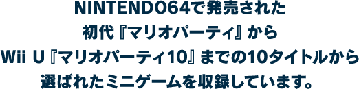 NINTENDO64で発売された初代『マリオパーティ』からWii U『マリオパーティ10』までの10タイトルから選ばれたミニゲームを収録しています。