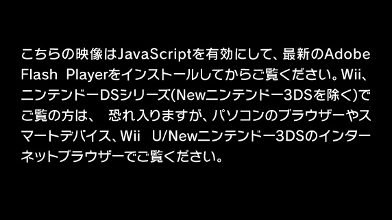 こちらの映像はJavaScriptを有効にして、最新のAdobe Flash Playerをインストールしてからご覧ください。Wii、ニンテンドーDSシリーズ(Newニンテンドー3DSを除く)でご覧の方は、恐れ入りますが、パソコンのブラウザーやスマートデバイス、Wii U/Newニンテンドー3DSのインターネットブラウザーでご覧ください。