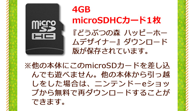 4GB microSDHCカード 1枚 『どうぶつの森 ハッピーホームデザイナー』 ダウンロード版が保存されています。 ※他の本体にこのmicroSDカードを差し込んでも遊べません。他の本体から引っ越しをした場合は、ニンテンドーeショップから無料で再ダウンロードすることができます。