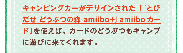 キャンピングカーがデザインされた「『とびだせ どうぶつの森 amiibo+』amiiboカード」を使えば、カードのどうぶつもキャンプに遊びに来てくれます。