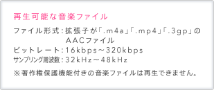 再生可能な音楽ファイル ファイル形式：拡張子が「.m4a」「.mp4」「.3gp」のAACファイル ビットレート：16kbps～320kbps サンプリング周波数：32kHz～48kHz ※著作権保護機能付きの音楽ファイルは再生できません。