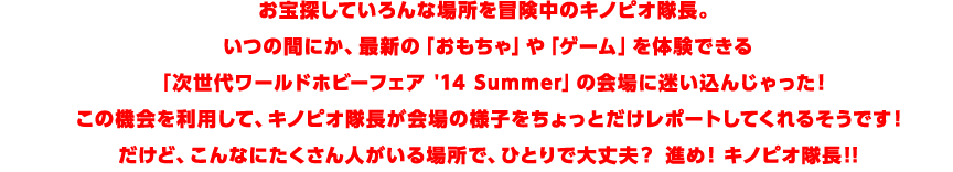 お宝探していろんな場所を冒険中のキノピオ隊長。いつの間にか、最新の「おもちゃ」や「ゲーム」を体験できる「次世代ワールドホビーフェア '14 Summer」の会場に迷い込んじゃった!この機会を利用して、キノピオ隊長が会場の様子をちょっとだけレポートしてくれるそうです!だけど、こんなにたくさん人がいる場所で、ひとりで大丈夫?進め! キノピオ隊長!!