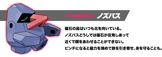 ツツジのポケモン ノズパス。磁石の鼻はいつも北を向いている。ノズパスどうしでは磁石が反発しあって近くで顔をあわせることができない。ピンチになると磁力を強めて鉄を引き寄せ、身を守ることも。