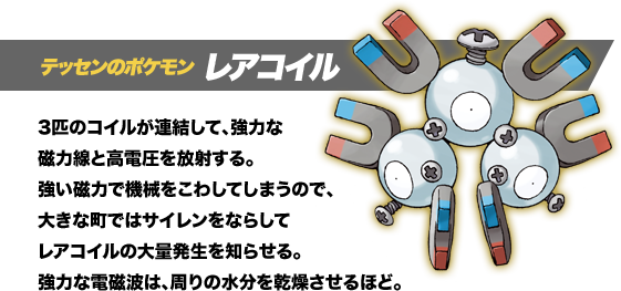 テッセンのポケモン レアコイル。3匹のコイルが連結して、強力な磁力線と高電圧を放射する。強い磁力で機械をこわしてしまうので、大きな町ではサイレンをならしてレアコイルの大量発生を知らせる。強力な電磁波は、周りの水分を乾燥させるほど。