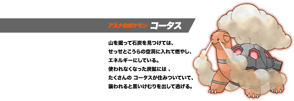 アスナのポケモン コータス。山を掘って石炭を見つけては、せっせとこうらの空洞に入れて燃やし、エネルギーにしている。使われなくなった炭鉱には、たくさんの コータスが住みついていて、襲われると黒いけむりを出して逃げる。