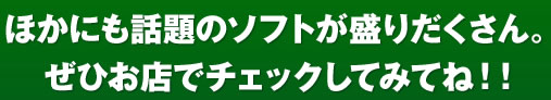 ほかにも話題のソフトが盛りだくさん。ぜひお店でチェックしてみてね!!