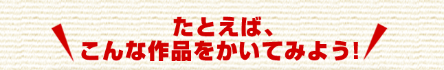 たとえば、こんな作品をかいてみよう!