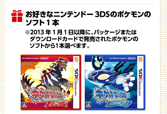 お好きなニンテンドー3DSのポケモンのソフト1本 ※2013年1月1日以降に、パッケージまたはダウンロードカードで発売されたポケモンのソフトから1本選べます。