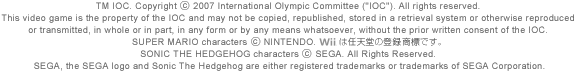 TM IOC. Copyright © 2007 International Olympic Committee ("IOC"). All rights reserved. This video game is the property of the IOC and may not be copied, republished, stored in a retrieval system or otherwise reproduced or transmitted, in whole or in part, in any form or by any means whatsoever, without the prior written consent of the IOC. SUPER MARIO characters © NINTENDO. Wii͔CV̓o^WłBSONIC THE HEDGEHOG characters © SEGA. All Rights Reserved. SEGA, the SEGA logo and Sonic The Hedgehog are either registered trademarks or trademarks of SEGA Corporation.