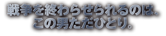 戦争を終わらせられるのは、この男ただひとり。