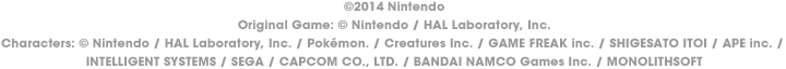 © 2014 Nintendo Original Game: © Nintendo / HAL Laboratory, Inc. Characters: © Nintendo / HAL Laboratory, Inc. / Pokémon. / Creatures Inc. / GAME FREAK inc. / SHIGESATO ITOI / APE inc. / INTELLIGENT SYSTEMS / SEGA / CAPCOM CO., LTD. / BANDAI NAMCO Games Inc. / MONOLITHSOFT