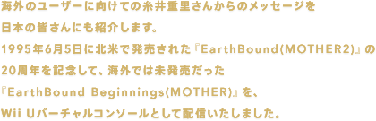 海外のユーザーに向けての糸井重里さんからのメッセージを日本の皆さんにも紹介します。1995年6月5日に北米で発売された『EarthBound（MOTHER2）』の20周年を記念して、海外では未発売だった『EarthBound Beginnings(MOTHER)』を、Wii Uバーチャルコンソールとして配信いたしました。
