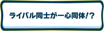ライバル同士が一心同体！？