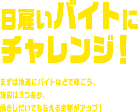 日雇いバイトにチャレンジ！ まずは地道にバイトなどで稼ごう。施設は3つあり、働きしだいでもらえる金額がアップ！