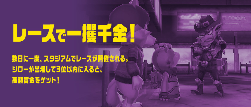 レースで一攫千金！ 数日に一度、スタジアムでレースが開催される。ジローが出場して3位以内に入ると、高額賞金をゲット！