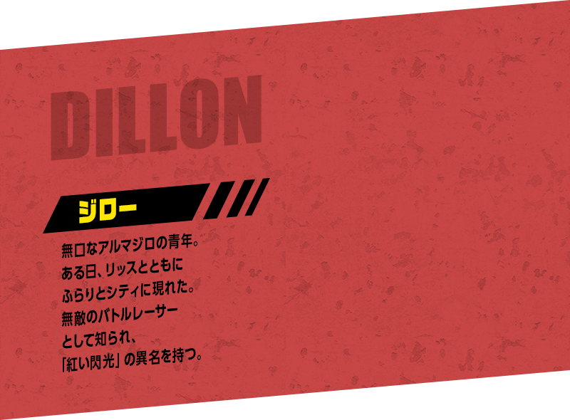 DILLON ジロー：無口なアルマジロの青年。ある日、リッスとともにふらりとシティに現れた。無敵のバトルレーサーとして知られ、「紅い閃光」の異名を持つ。