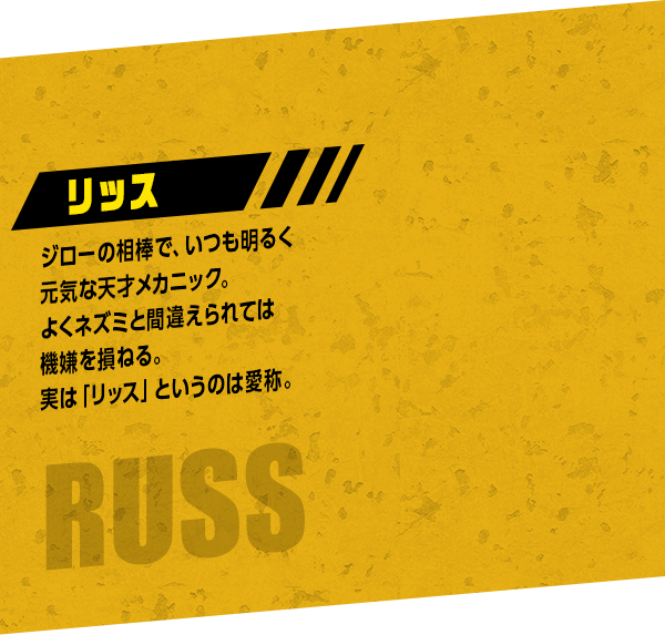Russ リッス：ジローの相棒で、いつも明るく元気な天才メカニック。よくネズミと間違えられては機嫌を損ねる。実は「リッス」というのは愛称。