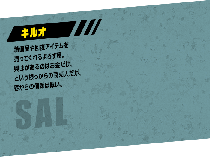 SAL キルオ：装備品や回復アイテムを売ってくれるよろず屋。興味があるのはお金だけ、という根っからの商売人だが、客からの信頼は厚い。