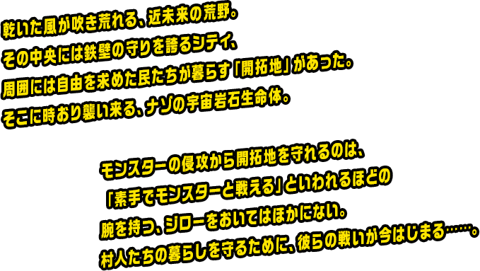 乾いた風が吹き荒れる、近未来の荒野。その中央には鉄壁の守りを誇るシティ、周囲には自由を求めた民たちが暮らす「開拓地」があった。そこに時おり襲い来る、ナゾの宇宙岩石生命体。モンスターの侵攻から開拓地を守れるのは、「素手でモンスターと戦える」といわれるほどの腕を持つ、ジローをおいてはほかにない。村人たちの暮らしを守るために、彼らの戦いが今はじまる……。