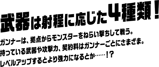 武器は射程に応じた4種類！ ガンナーは、拠点からモンスターをねらい撃ちして戦う。持っている武器や攻撃力、契約料はガンナーごとにさまざま。レベルアップするとより強力になるとか……！？