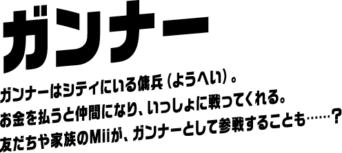 友だちのMiiが参戦！ ガンナー ガンナーはシティにいる傭兵（ようへい）。お金を払うと仲間になり、いっしょに戦ってくれる。友だちや家族のMiiが、ガンナーとして参戦することも……？