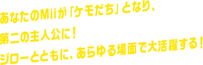 あなたのMiiが「ケモだち」となり、第二の主人公に！ジローとともに、あらゆる場面で大活躍する！