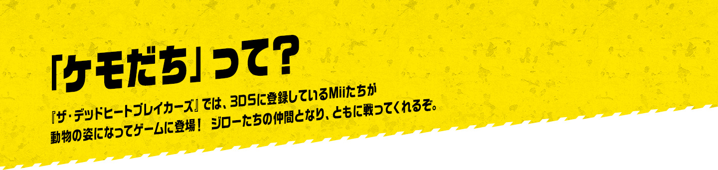 「ケモだち」って？ 『ザ・デッドヒートブレイカーズ』では、3DSに登録しているMiiたちが動物の姿になってゲームに登場！ ジローたちの仲間となり、ともに戦ってくれるぞ。