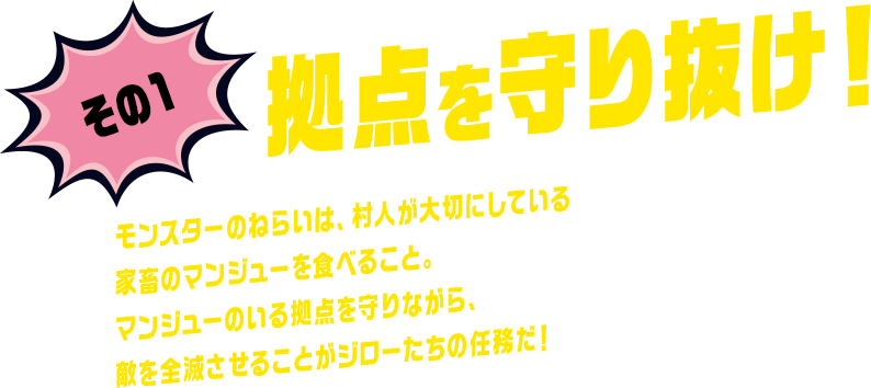 その1 拠点を守り抜け！ モンスターのねらいは、村人が大切にしている家畜のマンジューを食べること。マンジューのいる拠点を守りながら、敵を全滅させることがジローたちの任務だ！