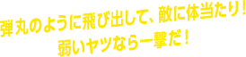 弾丸のように飛び出して、敵に体当たり！ 弱いヤツなら一撃だ！
