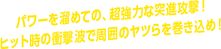 パワーを溜めての、超強力な突進攻撃！ ヒット時の衝撃波で周囲のヤツらを巻き込め！