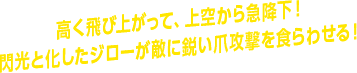 高く飛び上がって、上空から急降下！ 閃光と化したジローが敵に鋭い爪攻撃を食らわせる！