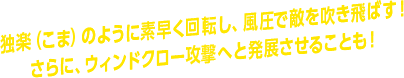 独楽（こま）のように素早く回転し、風圧で敵を吹き飛ばす！ さらに、ウィンドクロー攻撃へと発展させることも！