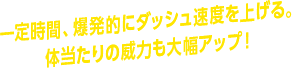 一定時間、爆発的にダッシュ速度を上げる。体当たりの威力も大幅アップ！