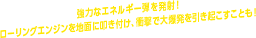 強力なエネルギー弾を発射！ ローリングエンジンを地面に叩き付け、衝撃で大爆発を引き起こすことも！