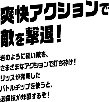 爽快アクションで敵を撃退！ 岩のように硬い敵を、さまざまなアクションで打ち砕け！ リッスが発明したバトルチップを使うと、必殺技が炸裂するぞ！
