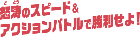 怒涛（どとう）のスピード＆アクションバトルで勝利せよ！