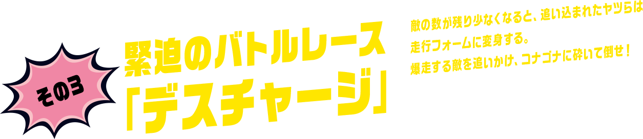 その3 緊迫のバトルレース「デスチャージ」 敵の数が残り少なくなると、追い込まれたヤツらは走行フォームに変身する。爆走する敵を追いかけ、コナゴナに砕いて倒せ！
