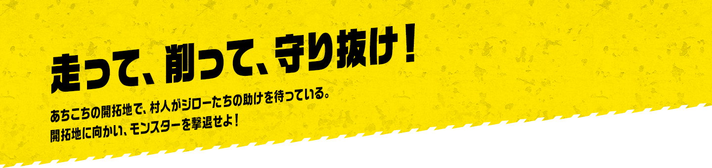 走って、削って、守り抜け！ あちこちの開拓地で、村人がジローたちの助けを待っている。開拓地に向かい、モンスターを撃退せよ！