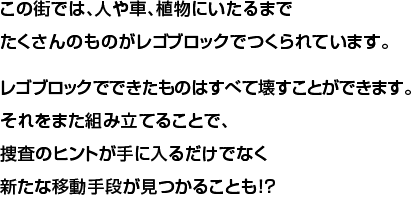 この街では、人や車、植物にいたるまでたくさんのものがレゴブロックでつくられています。レゴブロックでできたものはすべて壊すことができます。それをまた組み立てることで、捜査のヒントが手に入るだけでなく新たな移動手段が見つかることも！？