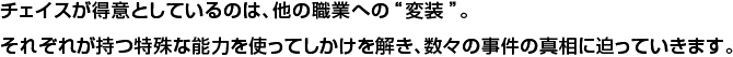 チェイスが得意としているのは、他の職業への“変装”。それぞれが持つ特殊な能力を使ってしかけを解き、数々の事件の真相に迫っていきます。