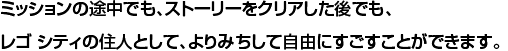 ミッションの途中でも、ストーリーをクリアした後でも、レゴ シティの住人として、よりみちして自由にすごすことができます。
