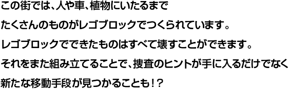 この街では、人や車、植物にいたるまでたくさんのものがレゴブロックでつくられています。レゴブロックでできたものはすべて壊すことができます。それをまた組み立てることで、捜査のヒントが手に入るだけでなく新たな移動手段が見つかることも！？