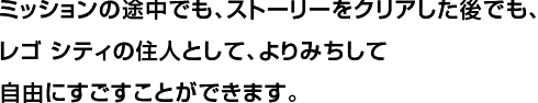 ミッションの途中でも、ストーリーをクリアした後でも、レゴ シティの住人として、よりみちして自由にすごすことができます。