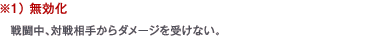 ※1） 無効化　戦闘中、対戦相手からダメージを受けない。