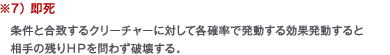 ※7） 即死　条件と合致するクリーチャーに対して各確率で発動する効果発動すると相手の残りＨＰを問わず破壊する。