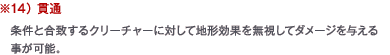 ※14） 貫通　条件と合致するクリーチャーに対して地形効果を無視してダメージを与える事が可能。