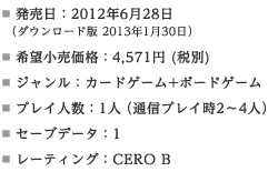 発売日：2012年6月28日（ダウンロード版 2013年1月30日）／希望小売価格：4,571円 (税別)／ジャンル：カードゲーム+ボードゲーム／プレイ人数：1人（通信プレイ時2～4人）／セーブデータ：1／レーティング：CERO B