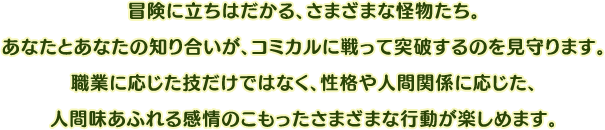 冒険に立ちはだかる、さまざまな怪物たち。あなたとあなたの知り合いが、コミカルに戦って突破するのを見守ります。職業に応じた技だけではなく、性格や人間関係に応じた、人間味あふれる感情のこもったさまざまな行動が楽しめます。